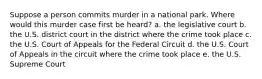 Suppose a person commits murder in a national park. Where would this murder case first be heard? a. the legislative court b. the U.S. district court in the district where the crime took place c. the U.S. Court of Appeals for the Federal Circuit d. the U.S. Court of Appeals in the circuit where the crime took place e. the U.S. Supreme Court