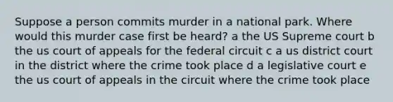 Suppose a person commits murder in a national park. Where would this murder case first be heard? a the US Supreme court b the us court of appeals for the federal circuit c a us district court in the district where the crime took place d a legislative court e the us court of appeals in the circuit where the crime took place