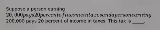 Suppose a person earning 20,000 pays 20 percent of income in taxes and a person earning200,000 pays 20 percent of income in taxes. This tax is _____.