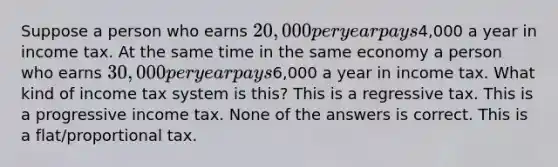 Suppose a person who earns 20,000 per year pays4,000 a year in income tax. At the same time in the same economy a person who earns 30,000 per year pays6,000 a year in income tax. What kind of income tax system is this? This is a regressive tax. This is a progressive income tax. None of the answers is correct. This is a flat/proportional tax.