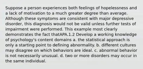 Suppose a person experiences both feelings of hopelessness and a lack of motivation to a much greater degree than average. Although these symptoms are consistent with major depressive disorder, this diagnosis would not be valid unless further tests of impairment were performed. This example most clearly demonstrates the fact thatAPA.1.2 Develop a working knowledge of psychology's content domains a. the statistical approach is only a starting point to defining abnormality. b. different cultures may disagree on which behaviors are ideal. c. abnormal behavior is not necessarily unusual. d. two or more disorders may occur in the same individual.