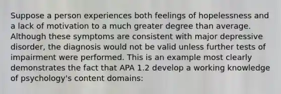 Suppose a person experiences both feelings of hopelessness and a lack of motivation to a much greater degree than average. Although these symptoms are consistent with major depressive disorder, the diagnosis would not be valid unless further tests of impairment were performed. This is an example most clearly demonstrates the fact that APA 1.2 develop a working knowledge of psychology's content domains: