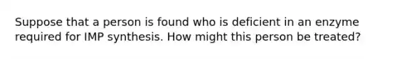 Suppose that a person is found who is deficient in an enzyme required for IMP synthesis. How might this person be treated?