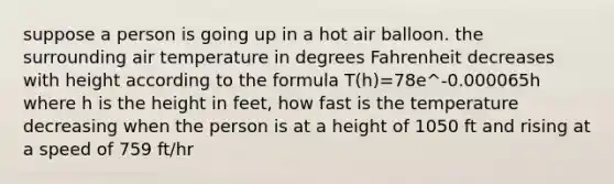 suppose a person is going up in a hot air balloon. the surrounding air temperature in degrees Fahrenheit decreases with height according to the formula T(h)=78e^-0.000065h where h is the height in feet, how fast is the temperature decreasing when the person is at a height of 1050 ft and rising at a speed of 759 ft/hr