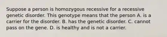 Suppose a person is homozygous recessive for a recessive genetic disorder. This genotype means that the person A. is a carrier for the disorder. B. has the genetic disorder. C. cannot pass on the gene. D. is healthy and is not a carrier.