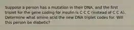 Suppose a person has a mutation in their DNA, and the first triplet for the gene coding for insulin is C C C (instead of C C A). Determine what amino acid the new DNA triplet codes for. Will this person be diabetic?