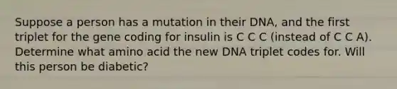 Suppose a person has a mutation in their DNA, and the first triplet for the gene coding for insulin is C C C (instead of C C A). Determine what amino acid the new DNA triplet codes for. Will this person be diabetic?