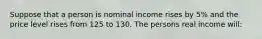 Suppose that a person is nominal income rises by 5% and the price level rises from 125 to 130. The persons real income will: