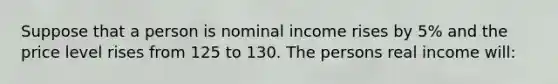 Suppose that a person is nominal income rises by 5% and the price level rises from 125 to 130. The persons real income will: