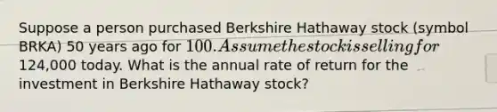 Suppose a person purchased Berkshire Hathaway stock (symbol BRKA) 50 years ago for 100. Assume the stock is selling for124,000 today. What is the annual rate of return for the investment in Berkshire Hathaway stock?