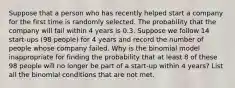 Suppose that a person who has recently helped start a company for the first time is randomly selected. The probability that the company will fail within 4 years is 0.3. Suppose we follow 14 start-ups ​(98 ​people) for 4 years and record the number of people whose company failed. Why is the binomial model inappropriate for finding the probability that at least 8 of these 98 people will no longer be part of a start-up within 4 years​? List all the binomial conditions that are not met.