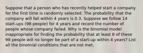 Suppose that a person who has recently helped start a company for the first time is randomly selected. The probability that the company will fail within 4 years is 0.3. Suppose we follow 14 start-ups ​(98 ​people) for 4 years and record the number of people whose company failed. Why is the binomial model inappropriate for finding the probability that at least 8 of these 98 people will no longer be part of a start-up within 4 years​? List all the binomial conditions that are not met.