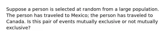 Suppose a person is selected at random from a large population. The person has traveled to Mexico; the person has traveled to Canada. Is this pair of events mutually exclusive or not mutually exclusive?