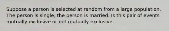 Suppose a person is selected at random from a large population. The person is single; the person is married. Is this pair of events mutually exclusive or not mutually exclusive.