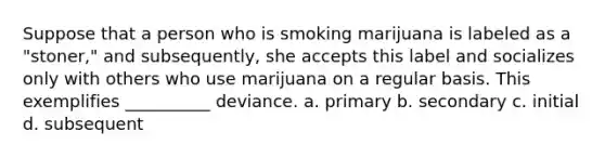 Suppose that a person who is smoking marijuana is labeled as a "stoner," and subsequently, she accepts this label and socializes only with others who use marijuana on a regular basis. This exemplifies __________ deviance. a. primary b. secondary c. initial d. subsequent