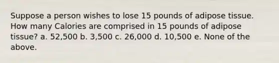 Suppose a person wishes to lose 15 pounds of adipose tissue. How many Calories are comprised in 15 pounds of adipose tissue? a. 52,500 b. 3,500 c. 26,000 d. 10,500 e. None of the above.