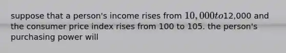 suppose that a person's income rises from 10,000 to12,000 and the consumer price index rises from 100 to 105. the person's purchasing power will