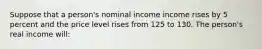 Suppose that a person's nominal income income rises by 5 percent and the price level rises from 125 to 130. The person's real income will: