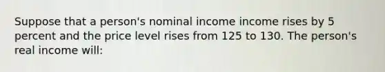 Suppose that a person's nominal income income rises by 5 percent and the price level rises from 125 to 130. The person's real income will: