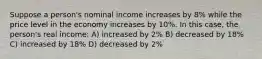 Suppose a person's nominal income increases by 8% while the price level in the economy increases by 10%. In this case, the person's real income: A) increased by 2% B) decreased by 18% C) increased by 18% D) decreased by 2%