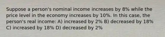 Suppose a person's nominal income increases by 8% while the price level in the economy increases by 10%. In this case, the person's real income: A) increased by 2% B) decreased by 18% C) increased by 18% D) decreased by 2%