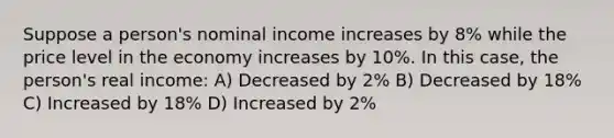 Suppose a person's nominal income increases by 8% while the price level in the economy increases by 10%. In this case, the person's real income: A) Decreased by 2% B) Decreased by 18% C) Increased by 18% D) Increased by 2%