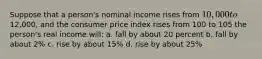 Suppose that a person's nominal income rises from 10,000 to12,000, and the consumer price index rises from 100 to 105 the person's real income will: a. fall by about 20 percent b. fall by about 2% c. rise by about 15% d. rise by about 25%