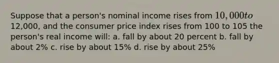 Suppose that a person's nominal income rises from 10,000 to12,000, and the consumer price index rises from 100 to 105 the person's real income will: a. fall by about 20 percent b. fall by about 2% c. rise by about 15% d. rise by about 25%