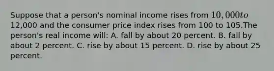 Suppose that a person's nominal income rises from 10,000 to12,000 and the consumer price index rises from 100 to 105.The person's real income will: A. fall by about 20 percent. B. fall by about 2 percent. C. rise by about 15 percent. D. rise by about 25 percent.