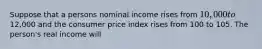 Suppose that a persons nominal income rises from 10,000 to12,000 and the consumer price index rises from 100 to 105. The person's real income will