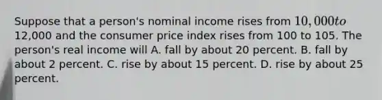 Suppose that a person's nominal income rises from 10,000 to12,000 and the consumer price index rises from 100 to 105. The person's real income will A. fall by about 20 percent. B. fall by about 2 percent. C. rise by about 15 percent. D. rise by about 25 percent.