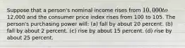 Suppose that a person's nominal income rises from 10,000 to12,000 and the consumer price index rises from 100 to 105. The person's purchasing power will: (a) fall by about 20 percent. (b) fall by about 2 percent. (c) rise by about 15 percent. (d) rise by about 25 percent.