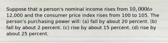 Suppose that a person's nominal income rises from 10,000 to12,000 and the consumer price index rises from 100 to 105. The person's purchasing power will: (a) fall by about 20 percent. (b) fall by about 2 percent. (c) rise by about 15 percent. (d) rise by about 25 percent.