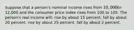 Suppose that a person's nominal income rises from 10,000 to12,000 and the consumer price index rises from 100 to 105. The person's real income will: rise by about 15 percent. fall by about 20 percent. rise by about 25 percent. fall by about 2 percent.