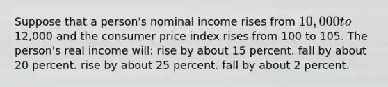 Suppose that a person's nominal income rises from 10,000 to12,000 and the consumer price index rises from 100 to 105. The person's real income will: rise by about 15 percent. fall by about 20 percent. rise by about 25 percent. fall by about 2 percent.