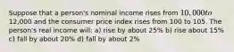 Suppose that a person's nominal income rises from 10,000 to12,000 and the consumer price index rises from 100 to 105. The person's real income will: a) rise by about 25% b) rise about 15% c) fall by about 20% d) fall by about 2%