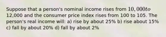 Suppose that a person's nominal income rises from 10,000 to12,000 and the consumer price index rises from 100 to 105. The person's real income will: a) rise by about 25% b) rise about 15% c) fall by about 20% d) fall by about 2%