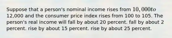 Suppose that a person's nominal income rises from 10,000 to12,000 and the consumer price index rises from 100 to 105. The person's real income will fall by about 20 percent. fall by about 2 percent. rise by about 15 percent. rise by about 25 percent.