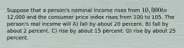 Suppose that a person's nominal income rises from 10,000 to12,000 and the consumer price index rises from 100 to 105. The person's real income will A) fall by about 20 percent. B) fall by about 2 percent. C) rise by about 15 percent. D) rise by about 25 percent.