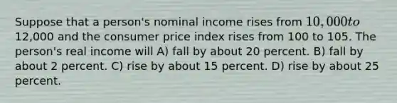 Suppose that a person's nominal income rises from 10,000 to12,000 and the consumer price index rises from 100 to 105. The person's real income will A) fall by about 20 percent. B) fall by about 2 percent. C) rise by about 15 percent. D) rise by about 25 percent.