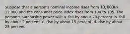 Suppose that a person's nominal income rises from 10,000 to12,000 and the consumer price index rises from 100 to 105. The person's purchasing power will: a. fall by about 20 percent. b. fall by about 2 percent. c. rise by about 15 percent. d. rise by about 25 percent.