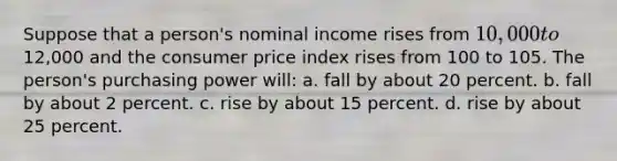 Suppose that a person's nominal income rises from 10,000 to12,000 and the consumer price index rises from 100 to 105. The person's purchasing power will: a. fall by about 20 percent. b. fall by about 2 percent. c. rise by about 15 percent. d. rise by about 25 percent.