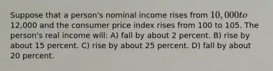 Suppose that a person's nominal income rises from 10,000 to12,000 and the consumer price index rises from 100 to 105. The person's real income will: A) fall by about 2 percent. B) rise by about 15 percent. C) rise by about 25 percent. D) fall by about 20 percent.