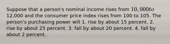 Suppose that a person's nominal income rises from 10,000 to12,000 and the consumer price index rises from 100 to 105. The person's purchasing power will 1. rise by about 15 percent. 2. rise by about 25 percent. 3. fall by about 20 percent. 4. fall by about 2 percent.