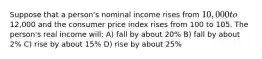 Suppose that a person's nominal income rises from 10,000 to12,000 and the consumer price index rises from 100 to 105. The person's real income will: A) fall by about 20% B) fall by about 2% C) rise by about 15% D) rise by about 25%