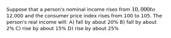 Suppose that a person's nominal income rises from 10,000 to12,000 and the consumer price index rises from 100 to 105. The person's real income will: A) fall by about 20% B) fall by about 2% C) rise by about 15% D) rise by about 25%