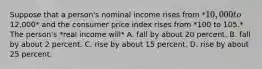 Suppose that a person's nominal income rises from *10,000 to12,000* and the consumer price index rises from *100 to 105.* The person's *real income will* A. fall by about 20 percent. B. fall by about 2 percent. C. rise by about 15 percent. D. rise by about 25 percent.