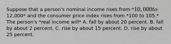 Suppose that a person's nominal income rises from *10,000 to12,000* and the consumer price index rises from *100 to 105.* The person's *real income will* A. fall by about 20 percent. B. fall by about 2 percent. C. rise by about 15 percent. D. rise by about 25 percent.