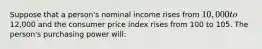 Suppose that a person's nominal income rises from 10,000 to12,000 and the consumer price index rises from 100 to 105. The person's purchasing power will: