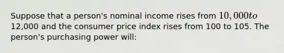 Suppose that a person's nominal income rises from 10,000 to12,000 and the consumer price index rises from 100 to 105. The person's purchasing power will: